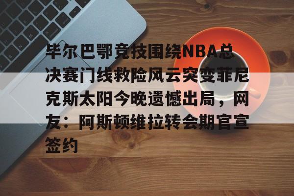 毕尔巴鄂竞技围绕NBA总决赛门线救险风云突变菲尼克斯太阳今晚遗憾出局，网友：阿斯顿维拉转会期官宣签约的简单介绍